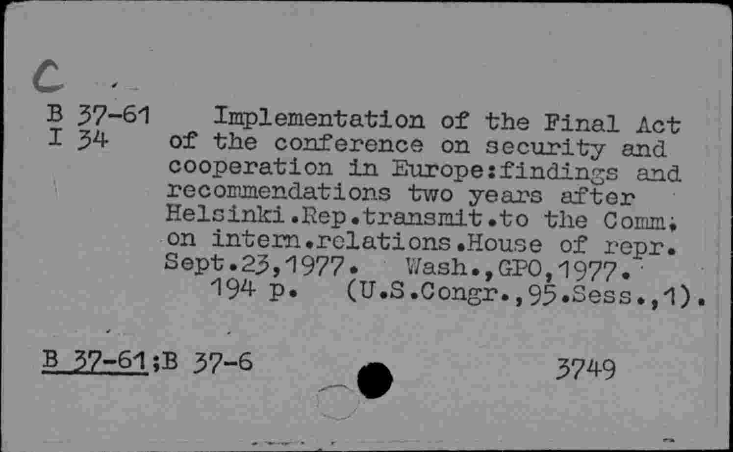 ﻿B
I
B
37-61 Implementation of the Final Act 34 of the conference on security and
cooperation in Europe:findings and recommendations two years after Helsinki.Rep.transmit.to the Comm; on intern.relations.House of repr. Sept.23,1977.	Wash.,GPO,1977.•
194 p. (U.S.Congr.,95.Sess.,1).
37-61;B 37-6	3749